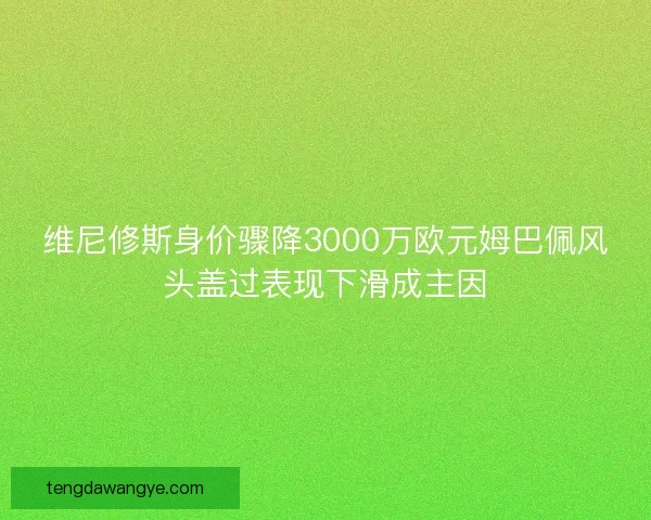 维尼修斯身价骤降3000万欧元姆巴佩风头盖过表现下滑成主因