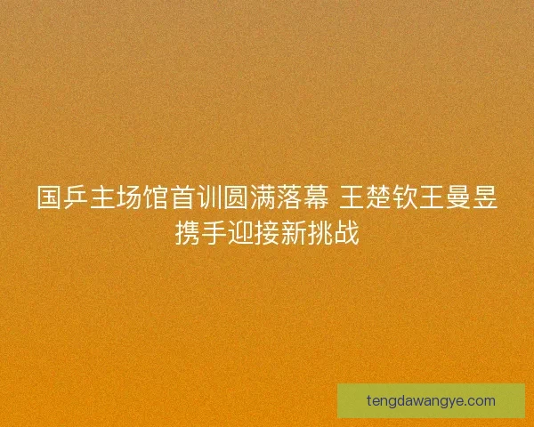 国乒主场馆首训圆满落幕 王楚钦王曼昱携手迎接新挑战
