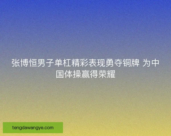 张博恒男子单杠精彩表现勇夺铜牌 为中国体操赢得荣耀