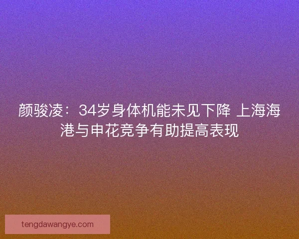 颜骏凌：34岁身体机能未见下降 上海海港与申花竞争有助提高表现