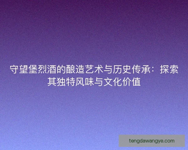 守望堡烈酒的酿造艺术与历史传承：探索其独特风味与文化价值