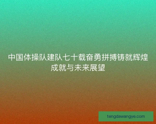 中国体操队建队七十载奋勇拼搏铸就辉煌成就与未来展望