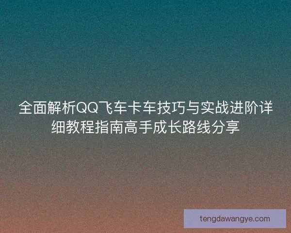全面解析QQ飞车卡车技巧与实战进阶详细教程指南高手成长路线分享