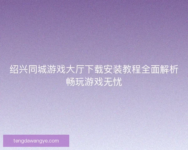 绍兴同城游戏大厅下载安装教程全面解析畅玩游戏无忧
