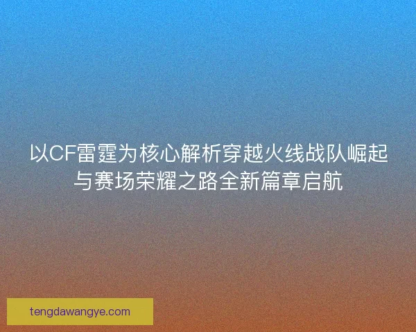 以CF雷霆为核心解析穿越火线战队崛起与赛场荣耀之路全新篇章启航