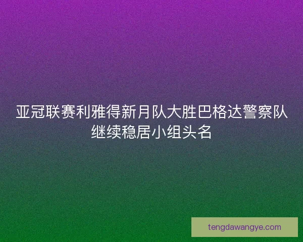 亚冠联赛利雅得新月队大胜巴格达警察队继续稳居小组头名