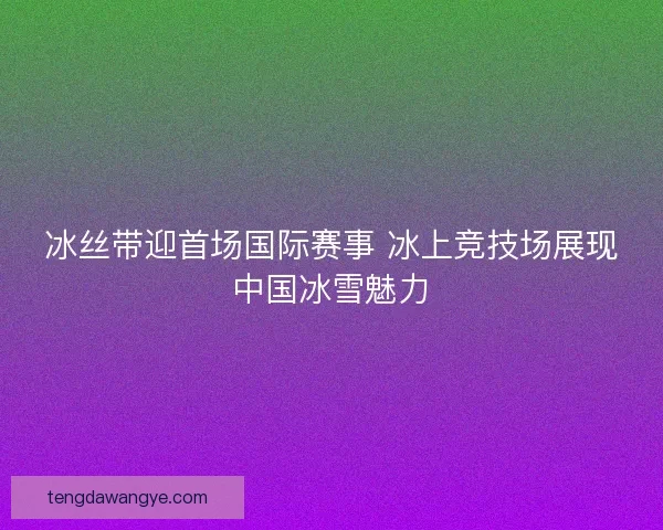 冰丝带迎首场国际赛事 冰上竞技场展现中国冰雪魅力