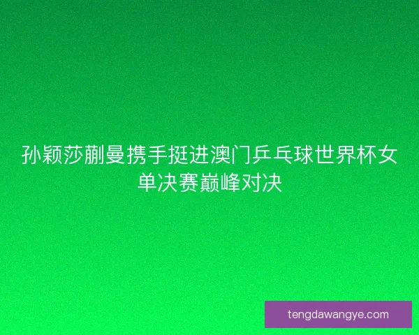 孙颖莎蒯曼携手挺进澳门乒乓球世界杯女单决赛巅峰对决