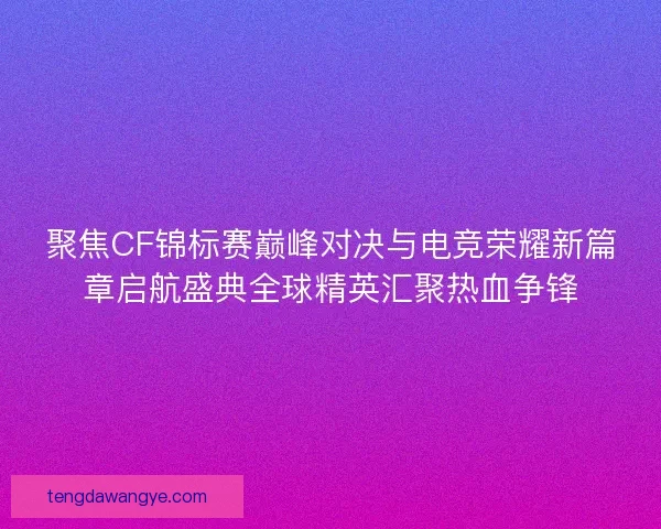 聚焦CF锦标赛巅峰对决与电竞荣耀新篇章启航盛典全球精英汇聚热血争锋