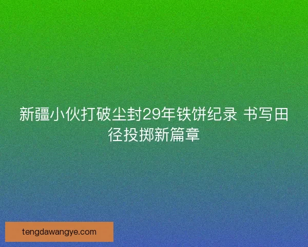 新疆小伙打破尘封29年铁饼纪录 书写田径投掷新篇章 新疆小伙打破尘封29年铁饼纪录 书写田径投掷新篇章