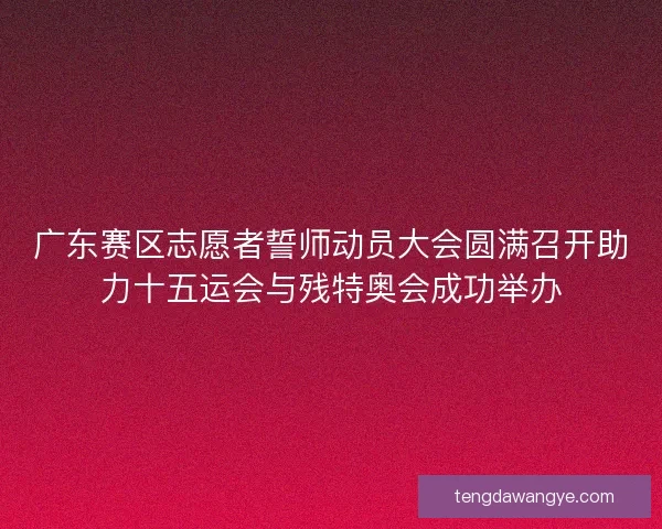广东赛区志愿者誓师动员大会圆满召开助力十五运会与残特奥会成功举办