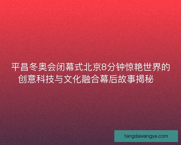 平昌冬奥会闭幕式北京8分钟惊艳世界的创意科技与文化融合幕后故事揭秘✨
