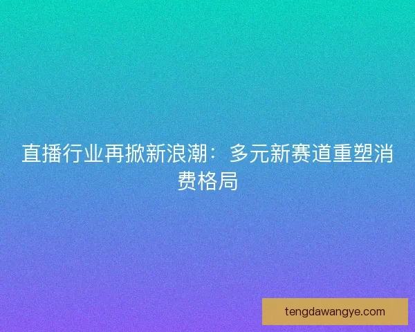 直播行业再掀新浪潮：多元新赛道重塑消费格局