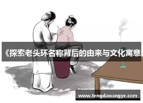 《探索老头环名称背后的由来与文化寓意》